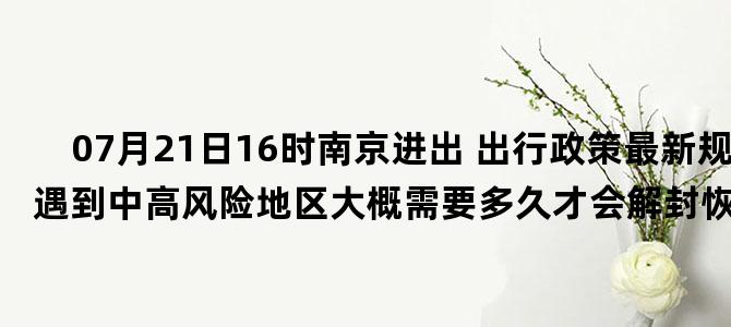'07月21日16时南京进出 出行政策最新规定 如遇到中高风险地区大概需要多久才会解封恢复正常出行'